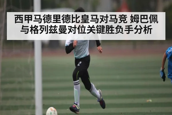 西甲马德里德比皇马对马竞 姆巴佩与格列兹曼对位关键胜负手分析