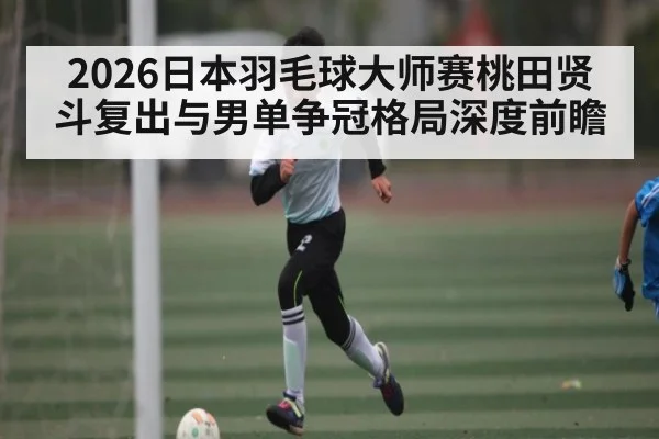2026日本羽毛球大师赛桃田贤斗复出与男单争冠格局深度前瞻