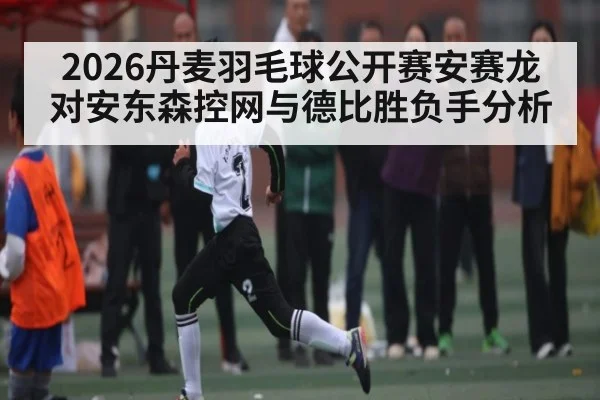 2026丹麦羽毛球公开赛安赛龙对安东森控网与德比胜负手分析