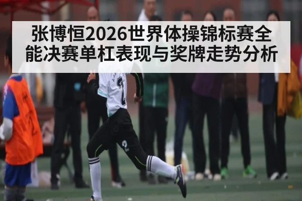 张博恒2026世界体操锦标赛全能决赛单杠表现与奖牌走势分析